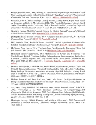  Gilbert, Brendan James, 2009, “Getting to Conscionable: Negotiating Virtual Worlds’ End
User License Agreements without Getting Externally Regulated”, Journal of International
Commercial Law and Technology, 4(4): 238–251. [Gilbert 2009 available online]
 Glickman, Seth W., Sam Galhenage, Lindsay McNair, Zachry Barber, Keyur Patel, Kevin
A. Schulman, and John G. McHutchison, 2012, “The Potential Influence of Internet-Based
Social Networking on the Conduct of Clinical Research Studies”, Journal of Empirical
Research on Human Research Ethics, 7(1): 71–80. doi:10.1525/jer.2012.7.1.71
 Goldfarb, Norman M., 2008, “Age of Consent for Clinical Research”, Journal of Clinical
Research Best Practices, 4(6). [Goldfarb 2008 available online]
 [HHS] Health and Human Services, 2017, “Excerpts from the January 19, 2017 Revised
Common Rule Preamble”. [HHS 2017 available online]
 Hill, Kashmir, 2014, “Facebook Added ‘Research’ To User Agreement 4 Months After
Emotion Manipulation Study”, Forbes.com., 30 June 2014. [Hill 2014 available online]
 Hoffmann, Anna Lauren, 2016, “Facebook has a New Process for Discussing Ethics. But
is It Ethical?” The Guardian, 17 June 2016. [Hoffmann 2016 available online]
 Homeland Security Department, 2011, “Submission for Review and Comment: ‘The
Menlo Report: Ethical Principles Guiding Information and Communication Technology
Research’”, Federal Register: The Daily Journal of the United States Government, FR
Doc. 2011-3323, 28 December 2011. [Homeland Security Department 2011 available
online].
 Hubach, Randolph D., Andrew O’Neil, Mollie Stowe, Zachary Giano, Brenda Curtis, and
Celia B. Fisher, forthcoming, “Perceived Confidentiality Risks of Mobile Technology-
Based Ecologic Momentary Assessment to Assess High-Risk Behaviors Among Rural
Men Who Have Sex with Men”, Archives of Sexual Behavior, first online: 20 February
2020. doi:10.1007/s10508-019-01612-x
 Hudson, James M. and Amy Bruckman, 2004, “‘Go Away’: Participant Objections to
Being Studied and the Ethics of Chatroom Research”, The Information Society, 20(2): 127–
139. doi:10.1080/01972240490423030
 –––, 2005, “Using Empirical Data to Reason about Internet Research Ethics”, in ECSCW
2005: Proceedings of the Ninth European Conference on Computer-Supported
Cooperative Work, 18–22 September 2005, Paris, France, Hans Gellersen, Kjeld Schmidt,
Michel Beaudouin-Lafon, and Wendy Mackay (eds.), Berlin/Heidelberg: Springer-Verlag,
pp. 287–306. doi:10.1007/1-4020-4023-7_15
 Hunsinger, Jeremy, Lisbeth Klastrup, and Matthew Allen (eds.), 2010, International
Handbook of Internet Research, Dordrecht: Springer Netherlands. doi:10.1007/978-1-
4020-9789-8
 