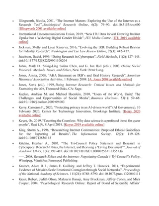  Illingworth, Nicola, 2001, “The Internet Matters: Exploring the Use of the Internet as a
Research Tool”, Sociological Research Online, 6(2): 79–90. doi:10.5153/sro.600
[Illingworth 2001 available online]
 International Telecommunications Union, 2019, “New ITU Data Reveal Growing Internet
Uptake but a Widening Digital Gender Divide”, ITU Media Centre, [ITU 2019 available
online]
 Jackman, Molly and Lauri Kanerva, 2016, “Evolving the IRB: Building Robust Review
for Industry Research”, Washington and Lee Law Review Online, 72(3): 442–457.
 Jacobson, David, 1999, “Doing Research in Cyberspace”, Field Methods, 11(2): 127–145.
doi:10.1177/1525822X9901100204
 Johns, Mark D., Shing-Ling Sarina Chen, and G. Jon Hall (eds.), 2003, Online Social
Research: Methods, Issues, and Ethics, New York: Peter Lang.
 Jones, Arnita, 2008, “AHA Statement on IRB’s and Oral History Research”, American
Historical Association Activities, 1 February 2008. [A. Jones 2008 available online]
 Jones, Steve (ed.), 1999, Doing Internet Research: Critical Issues and Methods for
Examining the Net, Thousand Oaks, CA: Sage.
 Kaplan, Andreas M. and Michael Haenlein, 2010, “Users of the World, Unite! The
Challenges and Opportunities of Social Media”, Business Horizons, 53(1): 59–68.
doi:10.1016/j.bushor.2009.09.003
 Kerry, Cameron F., 2020, “Protecting privacy in an AI-driven world” (AI Governance), 10
February 2020, Center for Technology Innovation, Brookings Institute. [Kerry 2020
available online]
 Keyes, Os, 2019, “Counting the Countless: Why data science is a profound threat for queer
people”, Real Life, 8 April 2019. [Keyes 2019 available online]
 King, Storm A., 1996, “Researching Internet Communities: Proposed Ethical Guidelines
for the Reporting of Results”, The Information Society, 12(2): 119–128.
doi:10.1080/713856145
 Kitchin, Heather A., 2003, “The Tri-Council Policy Statement and Research in
Cyberspace: Research Ethics, the Internet, and Revising a ‘Living Document’”, Journal of
Academic Ethics, 1(4): 397–418. doi:10.1023/B:JAET.0000025671.83557.fa
 –––, 2008, Research Ethics and the Internet: Negotiating Canada’s Tri-Council’s Policy,
Winnipeg, Manitoba: Fernwood Publishing
 Kramer, Adam D. I., James E. Guillory, and Jeffrey T. Hancock, 2014, “Experimental
Evidence of Massive-Scale Emotional Contagion through Social Networks”, Proceedings
of the National Academy of Sciences, 111(24): 8788–8790. doi:10.1073/pnas.1320040111
 Kraut, Robert, Judith Olson, Mahzarin Banaji, Amy Bruckman, Jeffrey Cohen, and Mick
Couper, 2004, “Psychological Research Online: Report of Board of Scientific Affairs’
 