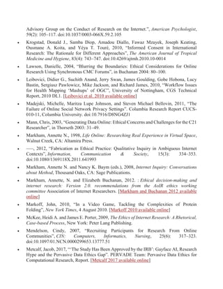 Advisory Group on the Conduct of Research on the Internet.”, American Psychologist,
59(2): 105–117. doi:10.1037/0003-066X.59.2.105
 Krogstad, Donald J., Samba Diop, Amadou Diallo, Fawaz Mzayek, Joseph Keating,
Ousmane A. Koita, and Yéya T. Touré, 2010, “Informed Consent in International
Research: The Rationale for Different Approaches”, The American Journal of Tropical
Medicine and Hygiene, 83(4): 743–747. doi:10.4269/ajtmh.2010.10-0014
 Lawson, Danielle, 2004, “Blurring the Boundaries: Ethical Considerations for Online
Research Using Synchronous CMC Forums”, in Buchanan 2004: 80–100.
 Leibovici, Didier G., Suchith Anand, Jerry Swan, James Goulding, Gobe Hobona, Lucy
Bastin, Sergiusz Pawlowicz, Mike Jackson, and Richard James, 2010, “Workflow Issues
for Health Mapping ‘Mashups’ of OGC”, University of Nottingham, CGS Technical
Report, 2010 DL1. [Leibovici et al. 2010 available online]
 Madejski, Michelle, Maritza Lupe Johnson, and Steven Michael Bellovin, 2011, “The
Failure of Online Social Network Privacy Settings”. Columbia Research Report CUCS-
010-11, Columbia University. doi:10.7916/D8NG4ZJ1
 Mann, Chris, 2003, “Generating Data Online: Ethical Concerns and Challenges for the C21
Researcher”, in Thorseth 2003: 31–49.
 Markham, Annette N., 1998, Life Online: Researching Real Experience in Virtual Space,
Walnut Creek, CA: Altamira Press.
 –––, 2012, “Fabrication as Ethical Practice: Qualitative Inquiry in Ambiguous Internet
Contexts”, Information, Communication & Society, 15(3): 334–353.
doi:10.1080/1369118X.2011.641993
 Markham, Annette N. and Nancy K. Baym (eds.), 2008, Internet Inquiry: Conversations
about Method, Thousand Oaks, CA: Sage Publications.
 Markham, Annette, N. and Elizabeth Buchanan, 2012. : Ethical decision-making and
internet research: Version 2.0. recommendations from the AoIR ethics working
committee Association of Internet Researchers. [Markham and Buchanan 2012 available
online]
 Markoff, John, 2010, “In a Video Game, Tackling the Complexities of Protein
Folding”, New York Times, 4 August 2010. [Markoff 2010 available online]
 McKee, Heidi A. and James E. Porter, 2009, The Ethics of Internet Research: A Rhetorical,
Case-based Process, New York: Peter Lang Publishing.
 Mendelson, Cindy, 2007, “Recruiting Participants for Research From Online
Communities”, CIN: Computers, Informatics, Nursing, 25(6): 317–323.
doi:10.1097/01.NCN.0000299653.13777.51
 Metcalf, Jacob, 2017, “‘The Study Has Been Approved by the IRB’: Gayface AI, Research
Hype and the Pervasive Data Ethics Gap”. PERVADE Team: Pervasive Data Ethics for
Computational Research, Report. [Metcalf 2017 available online]
 