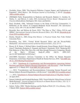  Overbeke, Grace, 2008, “Pro-Anorexia Websites: Content, Impact, and Explanations of
Popularity”, Mind Matters: The Wesleyan Journal of Psychology, 3: 49–62. [Overbeke
2008 available online]
 [PRIM&R] Public Responsibility in Medicine and Research, Bankert, E., Gordon, B.,
Hurley, E., and Shriver, S. (eds), 2021, Institutional Review Board: Management and
Function (third edition). Burlington, MA: Jones and Bartlett.
 Reid, Elizabeth, 1996, “Informed Consent in the Study of On-Line Communities: A
Reflection on the Effects of Computer-Mediated Social Research”, The Information
Society, 12(2): 169–174. doi:10.1080/713856138
 Reynolds, Ren, and Melissa de Zwart, 2010, “The Duty to ‘Play’: Ethics, EULAs and
MMOs”, International Journal of Internet Research Ethics, 3(1): 48–68. [Reynolds & de
Zwart 2010 available online]
 Ritchie, Donald A., 2003, Doing Oral History: A Practical Guide, New York: Oxford
University Press.
 Rosenberg, Åsa, 2010, “Virtual World Research Ethics and the Private/Public
Distinction”, International Journal of Internet Research Ethics, 3(1): 23–37.
 Rosser, B. R. Simon, J. Michael Oakes, Joseph Konstan, Simon Hooper, Keith J. Horvath,
Gene P. Danilenko, Katherine E. Nygaard, and Derek J. Smolenski, 2010, “Reducing HIV
Risk Behavior of Men Who Have Sex with Men through Persuasive Computing: Results
of the Menʼs INTernet Study-II”, AIDS, 24(13): 2099–2107.
doi:10.1097/QAD.0b013e32833c4ac7
 [SACHRP] Secretary’s Advisory Committee to the Office for Human Research
Protections, Unitd States Department of Health & Human Services, 2010, “SACHRP July
20–21, 2010 Meeting Presentations”.
 –––, 2013, “Attachment B: Considerations and Recommendations concerning Internet
Research and Human Subjects Research Regulations, with Revisions”, Final document
approved 12–13 March 2013. (SACHRP 2013 pdf version)
 –––, 2013, “Considerations and Recommendations Concerning Internet Research and
Human Subjects Research Regulations, with Revisions”. [SACHRP 2013 available online]
 –––, 2015, “Attachment A: Human Subjects Research Implications of ‘Big Data’ Studies”,
24 April 2015.
 Samuel, Gabrielle and Elizabeth Buchanan, 2020, “Guest Editorial: Ethical Issues in Social
Media Research”, Journal of Empirical Research on Human Research Ethics, 15(1–2): 3–
11. doi:10.1177/1556264619901215
 Scholz, Trebor, 2008, “Market Ideology and the Myths of Web 2.0”, First Monday, 13(3):
3 March 2008. [Scholz 2008 available online]
 
