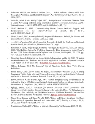  Schwartz, Paul M. and Daniel J. Solove, 2011, “The PII Problem: Privacy and a New
Concept of Personally Identifiable Information”, New York University Law Review, 86(6):
1814–1893.
 Seaboldt, James A. and Randy Kuiper, 1997, “Comparison of Information Obtained from
a Usenet Newsgroup and from Drug Information Centers”, American Journal of Health-
System Pharmacy, 54(15): 1732–1735. doi:10.1093/ajhp/54.15.1732
 Sharf, Barbara F., 1997, “Communicating Breast Cancer On-Line: Support and
Empowerment on the Internet”, Women & Health, 26(1): 65–84.
doi:10.1300/J013v26n01_05
 Sieber, Joan E., 1992, Planning Ethically Responsible Research: A Guide for Students and
Internal Review Boards, Thousand Oaks, CA: Sage.
 –––, 2015, Planning Ethically Responsible Research: A Guide for Students and Internal
Review Boards, second edition, Thousand Oaks, CA: Sage.
 Simmhan, Yogesh, Roger Barga, Catharine van Ingen, Ed Lazowska, and Alex Szalay,
2008, “On Building Scientific Workflow Systems for Data Management in the Cloud”,
in 2008 IEEE Fourth International Conference on EScience, Indianapolis, IN: IEEE, pp.
434–435. doi:10.1109/eScience.2008.150
 Simmhan, Yogesh, Catharine van Ingen, Girish Subramanian, and Jie Li, 2009, “Bridging
the Gap between the Cloud and an EScience Application Platform”. Microsoft Research
Tech Report MSR-TR-2009-2021. [Simmhan et al. 2009 available online]
 Skloot, Rebecca, 2010, The Immortal Life of Henrietta Lacks, New York: Crown
Publishers.
 Sloan, Luke, Curtis Jessop, Tarek Al Baghal, and Matthew Williams, 2020, “Linking
Survey and Twitter Data: Informed Consent, Disclosure, Security, and Archiving”, Journal
of Empirical Research on Human Research Ethics, 15(1–2): 63–76.
 Smith, Michael A. and Brant Leigh, 1997, “Virtual Subjects: Using the Internet as an
Alternative Source of Subjects and Research Environment”, Behavior Research Methods,
Instruments, & Computers, 29(4): 496–505. doi:10.3758/BF03210601
 Spriggs, Merle, 2010, A Handbook for Human Research Ethics Committees and
Researchers: Understanding Consent in Research Involving Children: The Ethical Issues,
Melbourne: The University of Melbourne/Murdoch Childrens Research Institute/The
Royal Children’s Hospital Melbourne, version 4. Spriggs 2010 available online]
 Stahl, Bernd Carsten and David Wright, 2018, “Ethics and Privacy in AI and Big Data:
Implementing Responsible Research and Innovation”, IEEE Security & Privacy, 16(3):
26–33. doi:10.1109/MSP.2018.2701164
 Sveningsson, Malin, 2004, “Ethics in Internet Ethnography” in Buchanan 2004: 45–61.
 