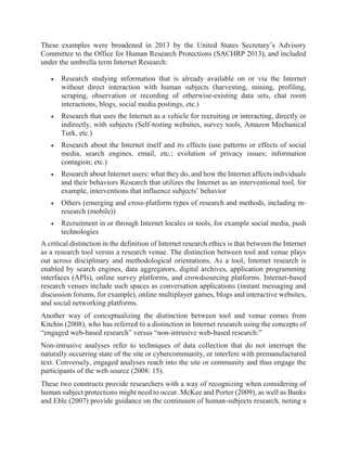 These examples were broadened in 2013 by the United States Secretary’s Advisory
Committee to the Office for Human Research Protections (SACHRP 2013), and included
under the umbrella term Internet Research:
 Research studying information that is already available on or via the Internet
without direct interaction with human subjects (harvesting, mining, profiling,
scraping, observation or recording of otherwise-existing data sets, chat room
interactions, blogs, social media postings, etc.)
 Research that uses the Internet as a vehicle for recruiting or interacting, directly or
indirectly, with subjects (Self-testing websites, survey tools, Amazon Mechanical
Turk, etc.)
 Research about the Internet itself and its effects (use patterns or effects of social
media, search engines, email, etc.; evolution of privacy issues; information
contagion; etc.)
 Research about Internet users: what they do, and how the Internet affects individuals
and their behaviors Research that utilizes the Internet as an interventional tool, for
example, interventions that influence subjects’ behavior
 Others (emerging and cross-platform types of research and methods, including m-
research (mobile))
 Recruitment in or through Internet locales or tools, for example social media, push
technologies
A critical distinction in the definition of Internet research ethics is that between the Internet
as a research tool versus a research venue. The distinction between tool and venue plays
out across disciplinary and methodological orientations. As a tool, Internet research is
enabled by search engines, data aggregators, digital archives, application programming
interfaces (APIs), online survey platforms, and crowdsourcing platforms. Internet-based
research venues include such spaces as conversation applications (instant messaging and
discussion forums, for example), online multiplayer games, blogs and interactive websites,
and social networking platforms.
Another way of conceptualizing the distinction between tool and venue comes from
Kitchin (2008), who has referred to a distinction in Internet research using the concepts of
“engaged web-based research” versus “non-intrusive web-based research:”
Non-intrusive analyses refer to techniques of data collection that do not interrupt the
naturally occurring state of the site or cybercommunity, or interfere with premanufactured
text. Conversely, engaged analyses reach into the site or community and thus engage the
participants of the web source (2008: 15).
These two constructs provide researchers with a way of recognizing when considering of
human subject protections might need to occur. McKee and Porter (2009), as well as Banks
and Eble (2007) provide guidance on the continuum of human-subjects research, noting a
 