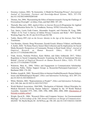  Sweeney, Latanya, 2002, “K-Anonymity: A Model for Protecting Privacy”, International
Journal of Uncertainty, Fuzziness and Knowledge-Based Systems, 10(5): 557–570.
doi:10.1142/S0218488502001648
 Thomas, Jim, 2004, “Reexamining the Ethics of Internet research: Facing the Challenge of
Overzealous Oversight”, in Johns, Chen, and Hall 2004: 187–201.
 Thorseth, May (ed.), 2003, Applied Ethics in Internet Research (Programme for Applied
Ethics Publication Series No. 1), Trondheim, Norway: NTNU University Press.
 Tsai, Janice, Lorrie Faith Cranor, Alessandro Acquisti, and Christina M. Fong, 2006,
“What’s It To You? A Survey of Online Privacy Concerns and Risks”. NET Institute
Working Paper No. 06–29. doi:10.2139/ssrn.941708
 Turkle, Sherry,1997, Life on the Screen: Identity in the Age of the Internet, New York:
Touchstone.
 Van Heerden, Alastair, Doug Wassenaar, Zaynab Essack, Khanya Vilakazi, and Brandon
A. Kohrt, 2020, “In-Home Passive Sensor Data Collection and Its Implications for Social
Media Research: Perspectives of Community Women in Rural South Africa”, Journal of
Empirical Research on Human Research Ethics, 15(1–2): 97–107.
doi:10.1177/1556264619881334
 Vitak, Jessica, Nicholas Proferes, Katie Shilton, and Zahra Ashktorab, 2017, “Ethics
Regulation in Social Computing Research: Examining the Role of Institutional Review
Boards”, Journal of Empirical Research on Human Research Ethics, 12(5): 372–382.
doi:10.1177/1556264617725200
 Walstrom, Mary K., 2004, “Ethics and Engagement in Communication Scholarship:
Analyzing Public, Online Support Groups as Researcher/Participant-Experiencer”, in
Buchanan 2004: 174–202.
 Walther, Joseph B., 2002, “Research Ethics in Internet-Enabled Research: Human Subjects
Issues and Methodological Myopia”, Ethics and Information Technology, 4(3): 205–216.
doi:10.1023/A:1021368426115
 White, Michele, 2002, “Representations or People?”, Ethics and Information Technology,
4(3): 249–266. doi:10.1023/A:1021376727933
 World Medical Association, 1964/2008, “Declaration of Helsinki: Ethical Principles for
Medical Research Involving Human Subjects”. Adopted by the 18th
World Medical
Assembly. Amended 1975, 1983, 1989, 1996, 2000, 2002, 2004, 2008. [Declaration of
Helsinki available online]
 Wright, David R., 2006, “Research Ethics and Computer Science: An Unconsummated
Marriage”, in Proceedings of the 24th Annual Conference on Design of Communication:
SIGDOC ’06, Myrtle Beach, SC: ACM Press, pp. 196–201. doi:10.1145/1166324.1166369
 