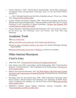  Zimmer, Michael T., 2010, “‘But the Data Is Already Public’: On the Ethics of Research
in Facebook”, Ethics and Information Technology, 12(4): 313–325. doi:10.1007/s10676-
010-9227-5
 –––, 2016, “OkCupid Study Reveals the Perils of Big-Data Science”, Wired.com, 14 May
2016. [Zimmer 2016 available online]
 Zimmer, Michael and Edward Chapman, 2020, “Ethical Review Boards and Pervasive
Data Research: Gaps and Opportunities”, Paper presented at AoIR 2020: The 21st Annual
Conference of the Association of Internet Researchers. [Zimmer and Chapman 2020
extended abstract available online (pdf)]
 Zimmer, Michael T. and Katharina Kinder-Kurlanda (eds.), 2017, Internet Research Ethics
for the Social Age: New Challenges, Cases, and Contexts, New York: Peter Lang
Publishing.
Academic Tools
How to cite this entry.
Preview the PDF version of this entry at the Friends of the SEP Society.
Look up topics and thinkers related to this entry at the Internet Philosophy Ontology
Project (InPhO).
Enhanced bibliography for this entry at PhilPapers, with links to its database.
Other Internet Resources
Cited in Entry
 Allan, Rob, 2012, “Cloud and Web 2.0 Services for Supporting Research”.
 Chen, Xiaoyu, Gary Wills, Lester Gilbert, and David Bacigalupo, 2010, “Using Cloud for
Research: A Technical Review”, JISC Final Report for the TeciRes project. [X. Chen et al.
2010 available online]
 Dittrich, David and Erin Kenneally, 2012, The Menlo Report: Ethical Principles Guiding
Information and Communication Technology Research, Homeland Security, United States
Government.
 Hoofnagle, Chris Jay and Jennifer King, 2008, “What Californians Understand About
Privacy Online”, Research Report from Samuelson Law Technology & Public Policy
Clinic, UC Berkeley Law: Berkeley, CA. doi:10.2139/ssrn.1262130 [Hoofnagle and King
2008 available online]
 [NHRPAC] National Human Subjects Protection Advisory Committee, 2002,
“Recommendations on Public Use Data Files”.
 