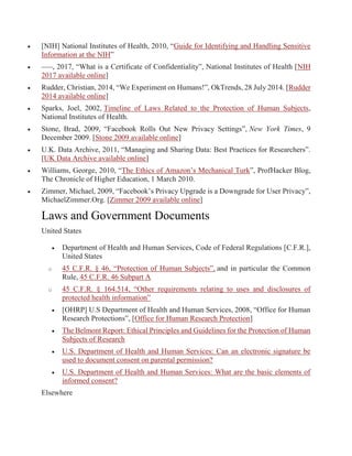  [NIH] National Institutes of Health, 2010, “Guide for Identifying and Handling Sensitive
Information at the NIH”
 –––, 2017, “What is a Certificate of Confidentiality”, National Institutes of Health [NIH
2017 available online]
 Rudder, Christian, 2014, “We Experiment on Humans!”, OkTrends, 28 July 2014. [Rudder
2014 available online]
 Sparks, Joel, 2002, Timeline of Laws Related to the Protection of Human Subjects,
National Institutes of Health.
 Stone, Brad, 2009, “Facebook Rolls Out New Privacy Settings”, New York Times, 9
December 2009. [Stone 2009 available online]
 U.K. Data Archive, 2011, “Managing and Sharing Data: Best Practices for Researchers”.
[UK Data Archive available online]
 Williams, George, 2010, “The Ethics of Amazon’s Mechanical Turk”, ProfHacker Blog,
The Chronicle of Higher Education, 1 March 2010.
 Zimmer, Michael, 2009, “Facebook’s Privacy Upgrade is a Downgrade for User Privacy”,
MichaelZimmer.Org. [Zimmer 2009 available online]
Laws and Government Documents
United States
 Department of Health and Human Services, Code of Federal Regulations [C.F.R.],
United States
o 45 C.F.R. § 46, “Protection of Human Subjects”, and in particular the Common
Rule, 45 C.F.R. 46 Subpart A
o 45 C.F.R. § 164.514, “Other requirements relating to uses and disclosures of
protected health information”
 [OHRP] U.S Department of Health and Human Services, 2008, “Office for Human
Research Protections”, [Office for Human Research Protection]
 The Belmont Report: Ethical Principles and Guidelines for the Protection of Human
Subjects of Research
 U.S. Department of Health and Human Services: Can an electronic signature be
used to document consent on parental permission?
 U.S. Department of Health and Human Services: What are the basic elements of
informed consent?
Elsewhere
 