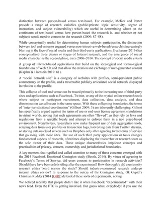 distinction between person-based versus text-based. For example, McKee and Porter
provide a range of research variables (public/private, topic sensitivity, degree of
interaction, and subject vulnerability) which are useful in determining where on the
continuum of text-based versus how person-based the research is, and whether or not
subjects would need to consent to the research (2009: 87–88).
While conceptually useful for determining human subjects participation, the distinction
between tool and venue or engaged versus non-intrusive web-based research is increasingly
blurring in the face of social media and their third-party applications. Buchanan (2016) has
conceptualized three phases or stages of Internet research, and the emergence of social
media characterize the second phase, circa 2006–2014. The concept of social media entails
A group of Internet-based applications that build on the ideological and technological
foundations of Web 2.0, and that allow the creation and exchange of user-generated content
(Kaplan & Haenlein 2010: 61).
A “social network site” is a category of websites with profiles, semi-persistent public
commentary on the profile, and a traversable publicly articulated social network displayed
in relation to the profile.
This collapse of tool and venue can be traced primarily to the increasing use of third-party
sites and applications such as Facebook, Twitter, or any of the myriad online research tools
where subject or participant recruitment, data collection, data analysis, and data
dissemination can all occur in the same space. With these collapsing boundaries, the terms
of “inter-jurisdictional coordination” (Gilbert 2009: 3) are inherently challenging; Gilbert
has specifically argued against the terms of use or end-user license agreement stipulations
in virtual worlds, noting that such agreements are often “flawed”, as they rely on laws and
regulations from a specific locale and attempt to enforce them in a non place-based
environment. Nonetheless, researchers now make frequent use of data aggregation tools,
scraping data from user profiles or transaction logs, harvesting data from Twitter streams,
or storing data on cloud servers such as Dropbox only after agreeing to the terms of service
that go along with those sites. The use of such third party applications or tools changes
fundamental aspects of research, oftentimes displacing the researcher or research team as
the sole owner of their data. These unique characteristics implicate concepts and
practicalities of privacy, consent, ownership, and jurisdictional boundaries.
A key moment that typified and called attention to many of these concerns emerged with
the 2014 Facebook Emotional Contagion study (Booth, 2014). By virtue of agreeing to
Facebook’s Terms of Service, did users consent to participation in research activities?
Should there have been a debriefing after the experiment? How thoroughly did a university
research ethics board review the study? Should industry-sponsored research undergo
internal ethics review? In response to the outcry of the Contagion study, Ok Cupid’s
Christian Rudder (2014 [OIR]) defended these sorts of experiments, noting
We noticed recently that people didn’t like it when Facebook “experimented” with their
news feed. Even the FTC is getting involved. But guess what, everybody: if you use the
 