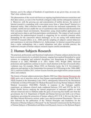Internet, you’re the subject of hundreds of experiments at any given time, on every site.
That’s how websites work.
The phenomenon of the social web forces an ongoing negotiation between researchers and
their data sources, as seen in the Facebook contagion study and the subsequent reaction to
it. Moreover, with the growing use and concentration of mobile devices, the notion of
Internet research is expanding with a movement away from a “place-based” Internet to a
dispersed reality. Data collection from mobile devices has increased exponentially. For
example, mobile devices enable the use of synchronous data collection and dissemination
from non-place based environments. Researchers using cloud-enabled applications can
send and receive data to and from participants synchronously. The impact of such research
possibilities for epidemiological research is staggering for its scientific potential while
demanding for the concurrent ethical challenges, as we are seeing with mobile-based
COVID-19 research (Drew et al., 2020) and the sampling of subjects' current behaviors
and experiences in real-time (Hubach et al., forthcoming). As Internet research has grown
from a niche methodology into a nearly ubiquitous and often invisible practice, the
traditional concepts of human subjects research require careful consideration.
2. Human Subjects Research
The practical, professional, and theoretical implications of human subjects protections has
been covered extensively in scholarly literature, ranging from medical/biomedical to social
sciences to computing and technical disciplines (see Beauchamp & Childress 2008;
Emanual et al. 2003; PRIM&R et al. 2021; Sieber 1992; Wright 2006). Relevant
protections and regulations continue to receive much attention in the face of research ethics
violations (see, for example, Skloot 2010, on Henrietta Lacks; the U.S. Government’s
admission and apology to the Guatemalan Government for STD testing in the 1940s (BBC
2011); and Gaw & Burns 2011, on how lessons from the past might inform current research
ethics and conduct).
The history of human subjects protections (Sparks 2002 [see Other Internet Resources aka
OIR]) grew out of atrocities such as Nazi human experimentation during World War II,
which resulted in the Nuremberg Code (1947); subsequently followed by the Declaration
of Helsinki on Ethical Principles for Medical Research Involving Human Subjects (World
Medical Association 1964/2008). Partially in response to the Tuskegee syphilis
experiment, an infamous clinical study conducted between 1932 and 1972 by the U.S.
Public Health Service studying the natural progression of untreated syphilis in rural
African-American men in Alabama under the guise of receiving free health care from the
government, the U.S. Department of Health and Human Services put forth a set of basic
regulations governing the protection of human subjects (45 C.F.R. § 46) (see the links in
the Other Internet Resources section, under Laws and Government Documents). This was
later followed by the publication of the “Ethical Principles and Guidelines for the
Protection of Human Subjects of Research” by the National Commission for the Protection
of Human Subjects of Biomedical and Behavioral Research, known as the Belmont Report
 