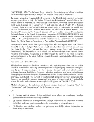 (NCPHSBBR 1979). The Belmont Report identifies three fundamental ethical principles
for all human subjects research: Respect for Persons, Beneficence, and Justice.
To ensure consistency across federal agencies in the United States context in human
subjects protections, in 1991, the Federal Policy for the Protection of Human Subjects, also
known as the “Common Rule” was codified; the Revised Common Rule was released in
the Federal Register on 19 January 2017, and went into effect 19 July 2018. Similar
regulatory frameworks for the protection of human subjects exist across the world, and
include, for example, the Canadian Tri-Council, the Australian Research Council, The
European Commission, The Research Council of Norway and its National Committee for
Research Ethics in the Social Sciences and Humanities (NESH 2006; NESH 2019), and
the U.K.’s NHS National Research Ethics Service and the Research Ethics Framework
(REF) of the ESRC (Economic and Social Research Council) General Guidelines, and the
Forum for Ethical Review Committees in Asia and the Western Pacific (FERCAP).
In the United States, the various regulatory agencies who have signed on to the Common
Rule (45 C.F.R. 46 Subpart A) have not issued formal guidance on Internet research (see
the links in the Other Internet Resources section, under Laws and Government
Documents). The Preamble to the Revised Rule referenced significant changes in the
research environment, recognizing a need to broaden the scope of the Rule. However,
substantial changes to the actual Rule in regards to Internet research in its broadest context,
were minimal.
For example, the Preamble states:
This final rule recognizes that in the past two decades a paradigm shift has occurred in how
research is conducted. Evolving technologies—including imaging, mobile technologies,
and the growth in computing power—have changed the scale and nature of information
collected in many disciplines. Computer scientists, engineers, and social scientists are
developing techniques to integrate different types of data so they can be combined, mined,
analyzed, and shared. The advent of sophisticated computer software programs, the
Internet, and mobile technology has created new areas of research activity, particularly
within the social and behavioral sciences (Federal Register 2017 and HHS 2017).
Modest changes to the definition of human subjects included changing “data” to
“information” and “biospecimens;” the definition now reads:
(e)
 (1) Human subject means a living individual about whom an investigator (whether
professional or student) conducting research:
o (i) Obtains information or biospecimens through intervention or interaction with the
individual, and uses, studies, or analyzes the information or biospecimens; or
o (ii) Obtains, uses, studies, analyzes, or generates identifiable private information or
identifiable biospecimens.
 