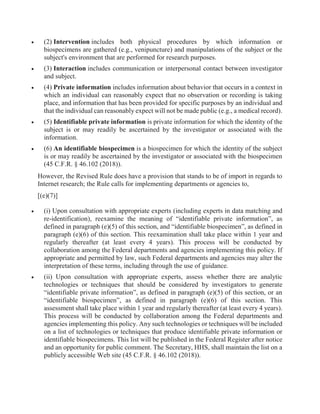  (2) Intervention includes both physical procedures by which information or
biospecimens are gathered (e.g., venipuncture) and manipulations of the subject or the
subject's environment that are performed for research purposes.
 (3) Interaction includes communication or interpersonal contact between investigator
and subject.
 (4) Private information includes information about behavior that occurs in a context in
which an individual can reasonably expect that no observation or recording is taking
place, and information that has been provided for specific purposes by an individual and
that the individual can reasonably expect will not be made public (e.g., a medical record).
 (5) Identifiable private information is private information for which the identity of the
subject is or may readily be ascertained by the investigator or associated with the
information.
 (6) An identifiable biospecimen is a biospecimen for which the identity of the subject
is or may readily be ascertained by the investigator or associated with the biospecimen
(45 C.F.R. § 46.102 (2018)).
However, the Revised Rule does have a provision that stands to be of import in regards to
Internet research; the Rule calls for implementing departments or agencies to,
[(e)(7)]
 (i) Upon consultation with appropriate experts (including experts in data matching and
re-identification), reexamine the meaning of “identifiable private information”, as
defined in paragraph (e)(5) of this section, and “identifiable biospecimen”, as defined in
paragraph (e)(6) of this section. This reexamination shall take place within 1 year and
regularly thereafter (at least every 4 years). This process will be conducted by
collaboration among the Federal departments and agencies implementing this policy. If
appropriate and permitted by law, such Federal departments and agencies may alter the
interpretation of these terms, including through the use of guidance.
 (ii) Upon consultation with appropriate experts, assess whether there are analytic
technologies or techniques that should be considered by investigators to generate
“identifiable private information”, as defined in paragraph (e)(5) of this section, or an
“identifiable biospecimen”, as defined in paragraph (e)(6) of this section. This
assessment shall take place within 1 year and regularly thereafter (at least every 4 years).
This process will be conducted by collaboration among the Federal departments and
agencies implementing this policy. Any such technologies or techniques will be included
on a list of technologies or techniques that produce identifiable private information or
identifiable biospecimens. This list will be published in the Federal Register after notice
and an opportunity for public comment. The Secretary, HHS, shall maintain the list on a
publicly accessible Web site (45 C.F.R. § 46.102 (2018)).
 