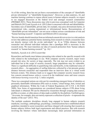 As of this writing, there has not yet been a reexamination of the concepts of “identifiable
private information” or “identifiable biospecimens”. However, as data analytics, AI, and
machine learning continue to expose ethical issues in human subjects research, we expect
to see engaged discussion at the federal level and amongst research communities
(PRIM&R 2021). Those discussions may refer to previous conceptual work by Carpenter
and Dittrich (2012) and Aycock et al. (2012) that is concerned with risk and identifiability.
Secondary uses of identifiable, private data, for example, may pose downstream harms, or
unintentional risks, causing reputational or informational harms. Reexaminations of
“identifiable private information” can not occur without serious consideration of risk and
“human harming research”. Carpenter and Dittrich (2012) encourage
“Review boards should transition from an informed consent driven review to a risk analysis
review that addresses potential harms stemming from research in which a researcher does
not directly interact with the at-risk individuals” (p. 4) as “[T]his distance between
researcher and affected individual indicates that a paradigm shift is necessary in the
research arena. We must transition our idea of research protection from ‘human subjects
research’ to ‘human harming research’” (p. 14).[1]
Similarly, Aycock et al. (2012) assert that
Researchers and boards must balance presenting risks related to the specific research with
risks related to the technologies in use. With computer security research, major issues
around risk arise, for society at large especially. The risk may not seem evident to an
individual but in the scope of security research, larger populations may be vulnerable.
There is a significant difficulty in quantifying risks and benefits, in the traditional sense of
research ethics….An aggregation of surfing behaviors collected by a bot presents greater
distance between researcher and respondent than an interview done in a virtual world
between avatars. This distance leads us to suggest that computer security research focus
less concern around human subjects research in the traditional sense and more concern
with human harming research (p. 3, italics original).
These two conceptual notions are relevant for considering emergent forms of identities or
personally identifiable information (PII) such as avatars, virtual beings, bots, textual and
graphical information. Within the Code of Federal Regulations (45 C.F.R. § 46.102(f)
2009): New forms of representations are considered human subjects if PII about living
individuals is obtained. PII can be obtained by researchers through scraping data sources,
profiles or avatars, or other pieces of data made available by the platform. Fairfield agrees:
“An avatar, for example, does not merely represent a collection of pixels—it represents the
identity of the user” (2012: 701).
The multiple academic disciplines already long engaged in human subjects research
(medicine, sociology, anthropology, psychology, communication) have established ethical
guidelines intended to assist researchers and those charged with ensuring that research on
human subjects follows both legal requirements and ethical practices. But with research
involving the Internet—where individuals increasingly share personal information on
 
