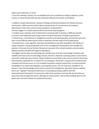 public access television, or online;
• Live class meetings: Schools can use available tools such as conference calling or webinars, online
courses, or virtual schools with two‐way interaction between the teacher and students.

In addition, Student Absenteeism: Research Findings and Recommendations for Schools and Local
Communities, 2004 research by Glenn Bond consistently found “pre‐eminence of condoned
absenteeism as the most common and pressing form of absenteeism.”
Common triggers for student absence fell into the three broad categories:
1. Student issues: boredom, lack of attachment to teaching staff, frustration or difficulty with the
curriculum and inadequate social support were among the key factors leading to absenteeism.
2. School issues: inconsistencies in engagement practices and teaching quality, and teachers were also
seen to have difficulty balancing the needs of absentees and the needs of the broader group.
3. Parental issues: a low regard for education and attendance was often identified in the families of
regular absentees, and parenting skills such as time management and discipline were brought into
question in the case of some families; Resistance to pressure from schools and poor communication
between parents and staff with regard to attendance.
The triggers and the whys are interesting, but I wonder how much this could change if teachers with
students who have access to technology at home, and this is obviously a pressing concern, knew how to
teach them while they were at home. Would students be more likely to just come to school if they knew
they would be responsible for it anyway? For my techquest, I know that a majority of my students have
computer and internet access, so I can complete my project using the results from my survey and prior
knowledge of my student demographics, assuming that access is for the most part, available to my
learners. I have the knowledge and the tools to teach from school/home. My school utilizes a website,
that is our “updated” homework hotlink but it is essentially providing students with that
aforementioned “hard packet” of assessment rather than teaching or learning. We do not utilize any
type of learning management system, although we clearly should. I will continue building upon my 7th
grade class curriculum website to complete this project.
 
