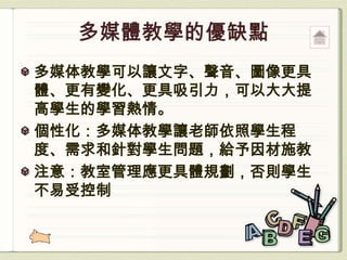 多媒体教學可以讓文字、聲音、圖像更具
體、更有變化、更具吸引力，可以大大提
高學生的學習熱情。
個性化：多媒体教學讓老師依照學生程
度、需求和針對學生問題，給予因材施教
注意：教室管理應更具體規劃，否則學生
不易受控制
 
