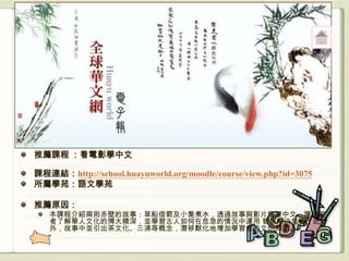 推薦課程 ：看電影學中文

課程連結：http://school.huayuworld.org/moodle/course/view.php?id=3075
所屬學苑：語文學苑

推薦原因：
   本課程介紹兩則赤壁的故事：草船借箭及小喬煮水，透過故事與影片學習中文，讓學習
   者了解華人文化的博大精深，並學習古人如何在危急的情況中運用 智慧解決危機；此
   外，故事中並引出茶文化、三沸等概念，潛移默化地增加學習者的文化知識。
 