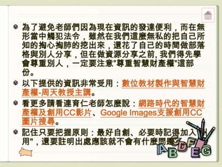 為了避免老師們因為現在資訊的發達便利，而在無
形當中觸犯法令，雖然在我們這麼無私的把自己所
知的掏心掏肺的挖出來，還花了自己的時間做部落
格與別人分享，但在做資源分享之前, 我們得先學
會尊重別人，一定要注意”尊重智慧財產權”這部
份。
以下提供的資訊非常受用：數位教材製作與智慧財
產權-周天教授主講。
看更多請看連育仁老師怎麼說：網路時代的智慧財
產權及創用CC影片、Google Images支援創用CC
圖片搜尋。
記住只要把握原則：最好自創、必要時記得加入"引
用"，還要註明出處應該就不會有什麼問題了。
 