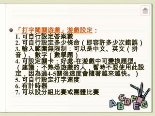 「打字闖關遊戲」遊戲設定：
1. 可自行設定答案數
2. 可自行設定多少條命（即容許多少次錯誤）
3. 輸入範圍無限制：可以是中文、英文（拼
音）、數字（數學題）
4. 可設定關卡：好處-在遊戲中可變換題型。
（建議：不熟悉遊戲的人，暫時不要使用此設
定，因為過4-5關後速度會隨著越來越快。）
5. 可自行設定打字速度
6. 有計時器
7. 可以設分組比賽或團體比賽
 