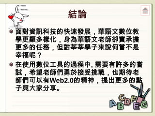 面對資訊科技的快速發展，華語文數位教
學更顯多樣化，身為華語文老師卻實承擔
更多的任務，但對莘莘學子來說何嘗不是
幸福呢？
在使用數位工具的過程中, 需要有許多的嘗
試，希望老師們勇於接受挑戰，也期待老
師們可以有Web2.0的精神，提出更多的點
子與大家分享。
 