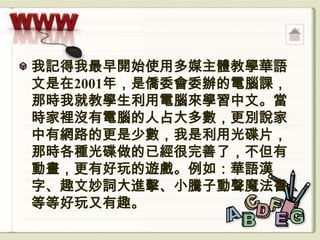 我記得我最早開始使用多媒主體教學華語
文是在2001年，是僑委會委辦的電腦課，
那時我就教學生利用電腦來學習中文。當
時家裡沒有電腦的人占大多數，更別說家
中有網路的更是少數，我是利用光碟片，
那時各種光碟做的已經很完善了，不但有
動畫，更有好玩的遊戲。例如：華語漢
字、趣文妙詞大進擊、小騰子動聲魔法書
等等好玩又有趣。
 