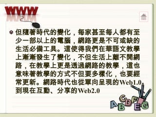 但隨著時代的變化，每家甚至每人都有至
少一部以上的電腦，網路更是不可或缺的
生活必備工具。這使得我們在華語文教學
上漸漸發生了變化，不但生活上離不開網
路，在教學上更是透過網路的教學，這也
意味著教學的方式不但要多樣化，也要經
常更新。網路時代也從單向呈現的Web1.0
到現在互動、分享的Web2.0
 