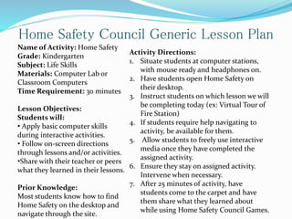 Name of Activity: Home Safety
Grade: Kindergarten
Subject: Life Skills
Materials: Computer Lab or
Classroom Computers
Time Requirement: 30 minutes
Lesson Objectives:
Students will:
• Apply basic computer skills
during interactive activities.
• Follow on-screen directions
through lessons and/or activities.
•Share with their teacher or peers
what they learned in their lessons.
Prior Knowledge:
Most students know how to find
Home Safety on the desktop and
navigate through the site.
Home Safety Council Generic Lesson Plan
Activity Directions:
1. Situate students at computer stations,
with mouse ready and headphones on.
2. Have students open Home Safety on
their desktop.
3. Instruct students on which lesson we will
be completing today (ex: Virtual Tour of
Fire Station)
4. If students require help navigating to
activity, be available for them.
5. Allow students to freely use interactive
media once they have completed the
assigned activity.
6. Ensure they stay on assigned activity.
Intervene when necessary.
7. After 25 minutes of activity, have
students come to the carpet and have
them share what they learned about
while using Home Safety Council Games.
 