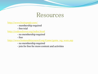 Resources
http://www.brainpopjr.com/
- membership required
- free trial
http://coderedrover.org/index.html
- no membership required
- free
http://www.homesafetycouncil.org/Game/game_wg_w001.asp
- no membership required
- join for free for more content and activities
 