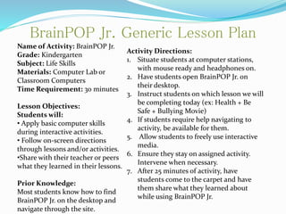 BrainPOP Jr. Generic Lesson Plan
Name of Activity: BrainPOP Jr.
Grade: Kindergarten
Subject: Life Skills
Materials: Computer Lab or
Classroom Computers
Time Requirement: 30 minutes
Lesson Objectives:
Students will:
• Apply basic computer skills
during interactive activities.
• Follow on-screen directions
through lessons and/or activities.
•Share with their teacher or peers
what they learned in their lessons.
Prior Knowledge:
Most students know how to find
BrainPOP Jr. on the desktop and
navigate through the site.
Activity Directions:
1. Situate students at computer stations,
with mouse ready and headphones on.
2. Have students open BrainPOP Jr. on
their desktop.
3. Instruct students on which lesson we will
be completing today (ex: Health + Be
Safe + Bullying Movie)
4. If students require help navigating to
activity, be available for them.
5. Allow students to freely use interactive
media.
6. Ensure they stay on assigned activity.
Intervene when necessary.
7. After 25 minutes of activity, have
students come to the carpet and have
them share what they learned about
while using BrainPOP Jr.
 