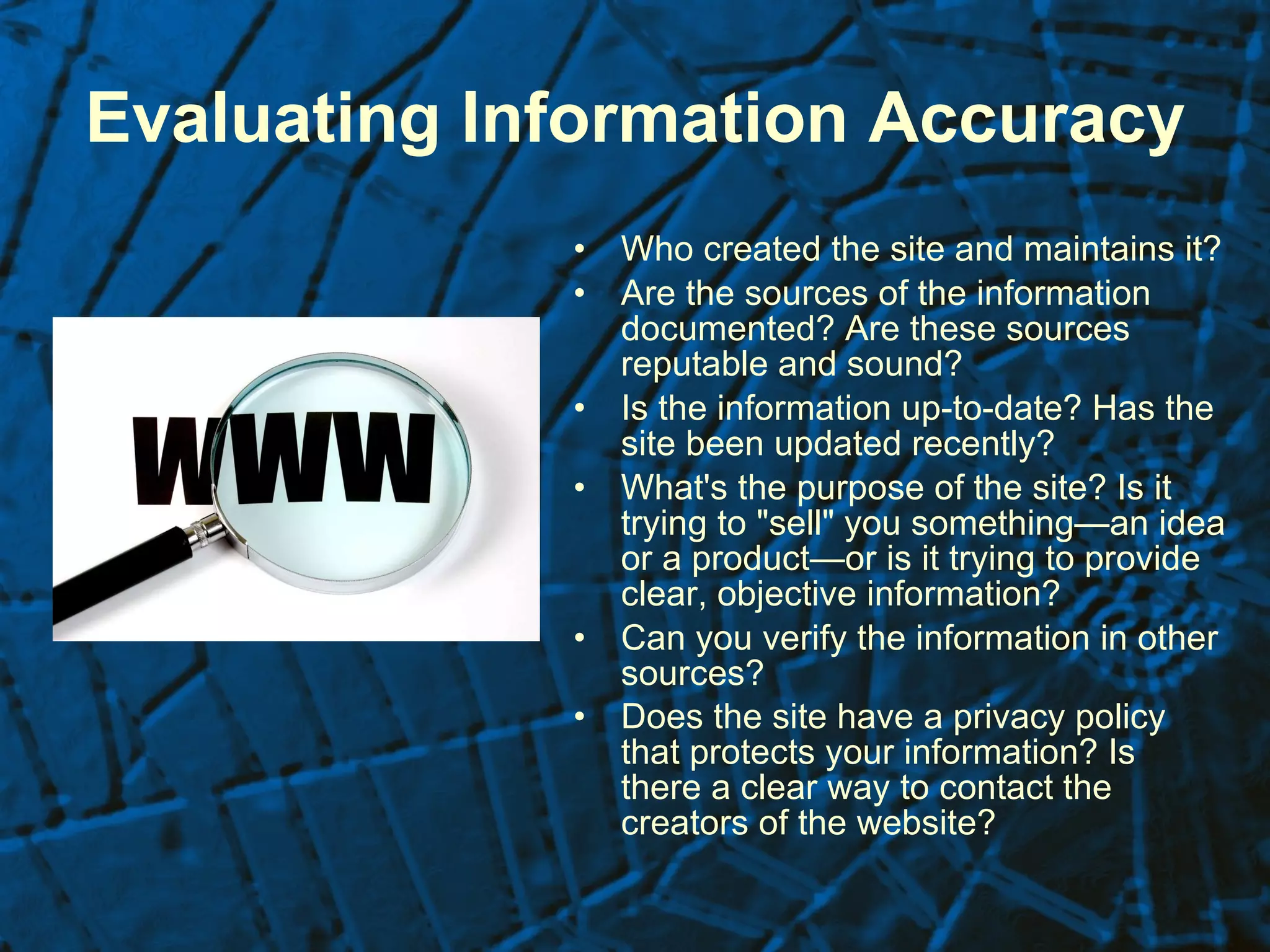 Evaluating Information Accuracy   Who created the site and maintains it?  Are the sources of the information documented? Are these sources reputable and sound?  Is the information up-to-date? Has the site been updated recently?  What's the purpose of the site? Is it trying to "sell" you something—an idea or a product—or is it trying to provide clear, objective information?  Can you verify the information in other sources?  Does the site have a privacy policy that protects your information? Is there a clear way to contact the creators of the website?   