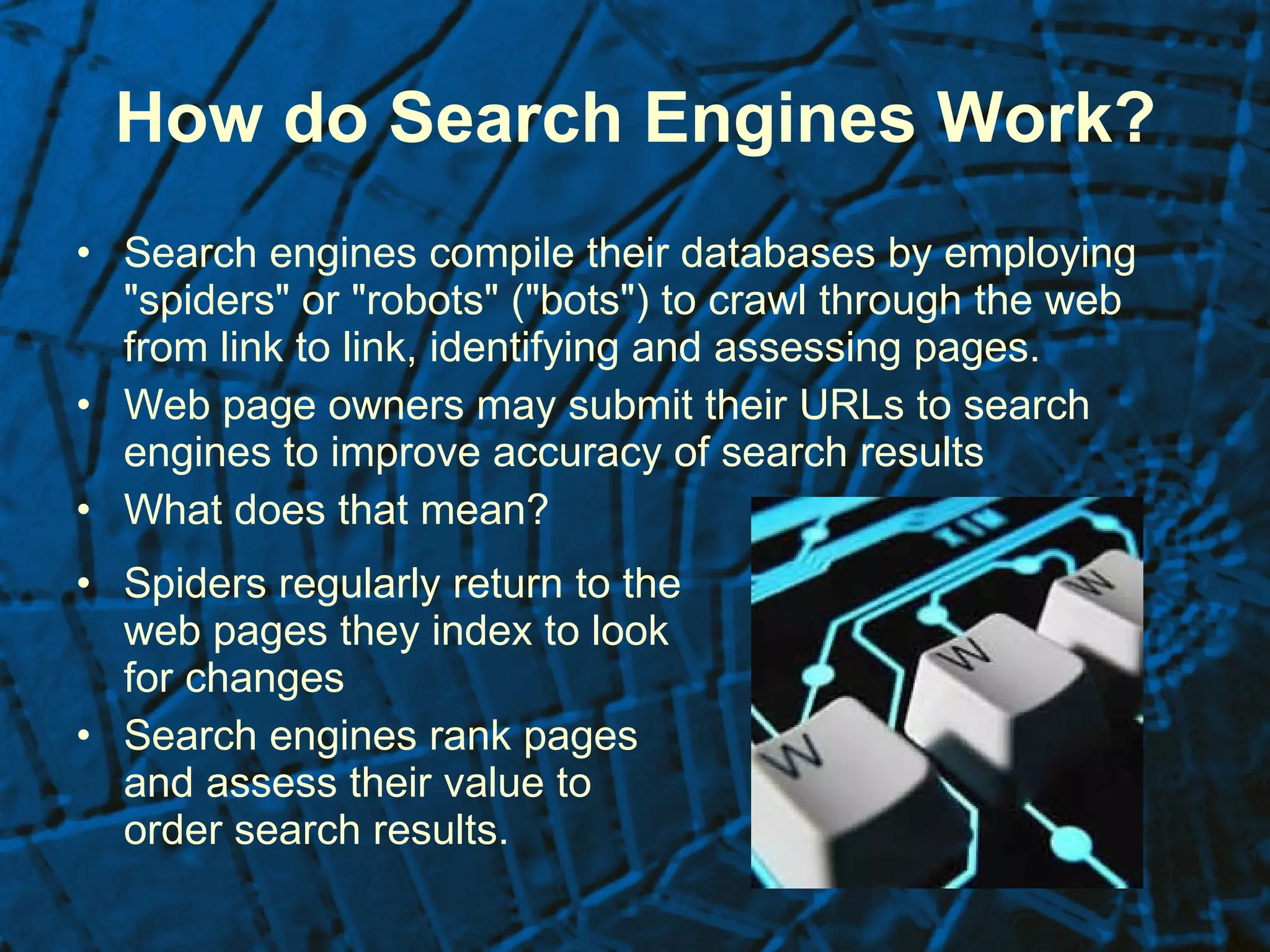 How do Search Engines Work? Search engines compile their databases by employing "spiders" or "robots" ("bots") to crawl through the web from link to link, identifying and assessing pages.  Web page owners may submit their URLs to search engines to improve accuracy of search results What does that mean? Spiders regularly return to the web pages they index to look for changes  Search engines rank pages and assess their value to order search results. 