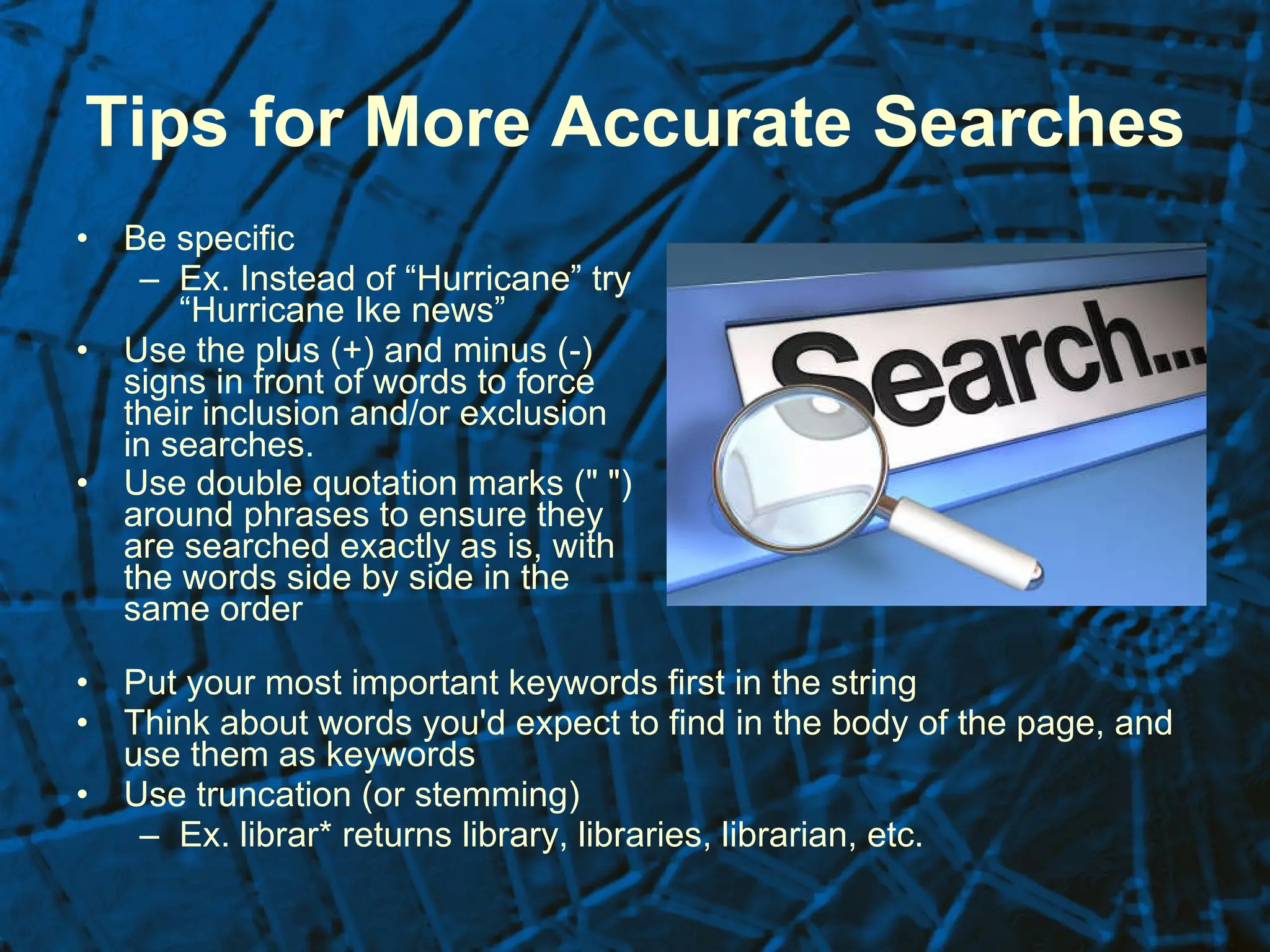 Tips for More Accurate Searches Be specific  Ex. Instead of “Hurricane” try “Hurricane Ike news” Use the plus (+) and minus (-) signs in front of words to force their inclusion and/or exclusion in searches. Use double quotation marks (" ") around phrases to ensure they are searched exactly as is, with the words side by side in the same order   Put your most important keywords first in the string  Think about words you'd expect to find in the body of the page, and use them as keywords  Use truncation (or stemming)  Ex. librar* returns library, libraries, librarian, etc.  