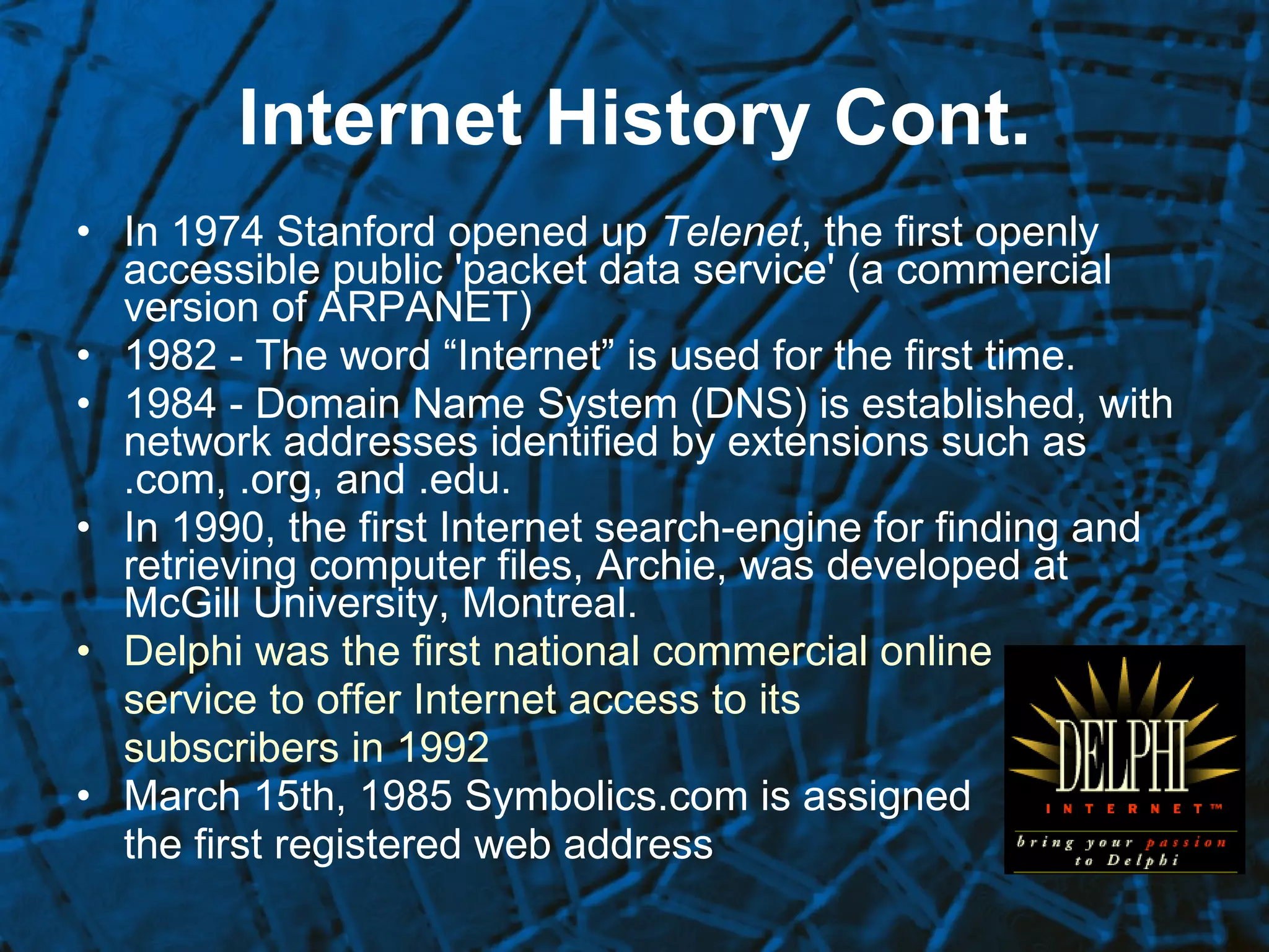 Internet History Cont. In 1974 Stanford opened up  Telenet , the first openly accessible public 'packet data service' (a commercial version of ARPANET)  1982 - The word “Internet” is used for the first time.  1984 - Domain Name System (DNS) is established, with network addresses identified by extensions such as .com, .org, and .edu.  In 1990, the first Internet search-engine for finding and retrieving computer files, Archie, was developed at McGill University, Montreal.   Delphi was the first national commercial online service to offer Internet access to its  subscribers in 1992 March 15th, 1985 Symbolics.com is assigned the first registered web address 
