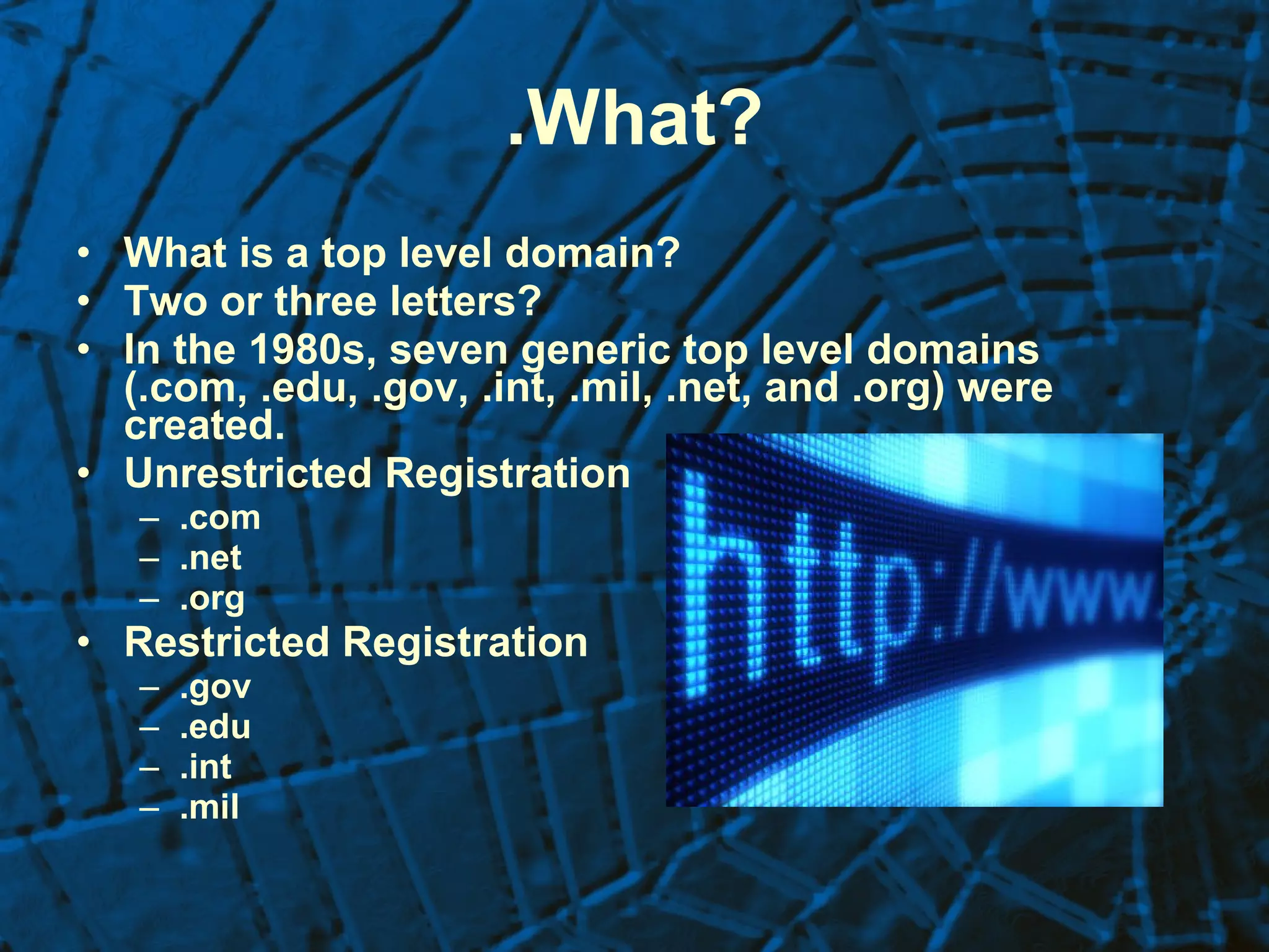 .What? What is a top level domain? Two or three letters? In the 1980s, seven generic top level domains (.com, .edu, .gov, .int, .mil, .net, and .org) were created. Unrestricted Registration .com .net .org Restricted Registration .gov .edu .int .mil 