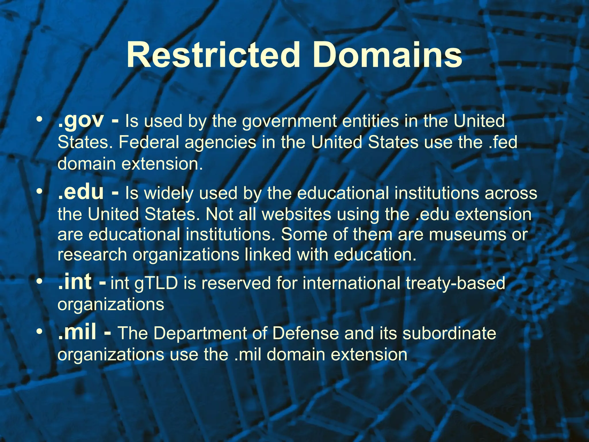 Restricted Domains .gov -   Is used by the government entities in the United States. Federal agencies in the United States use the .fed domain extension.   .edu -   Is widely used by the educational institutions across the United States. Not all websites using the .edu extension are educational institutions. Some of them are museums or research organizations linked with education.  .int -   int gTLD is reserved for international treaty-based organizations   .mil -  The Department of Defense and its subordinate organizations use the .mil domain extension  