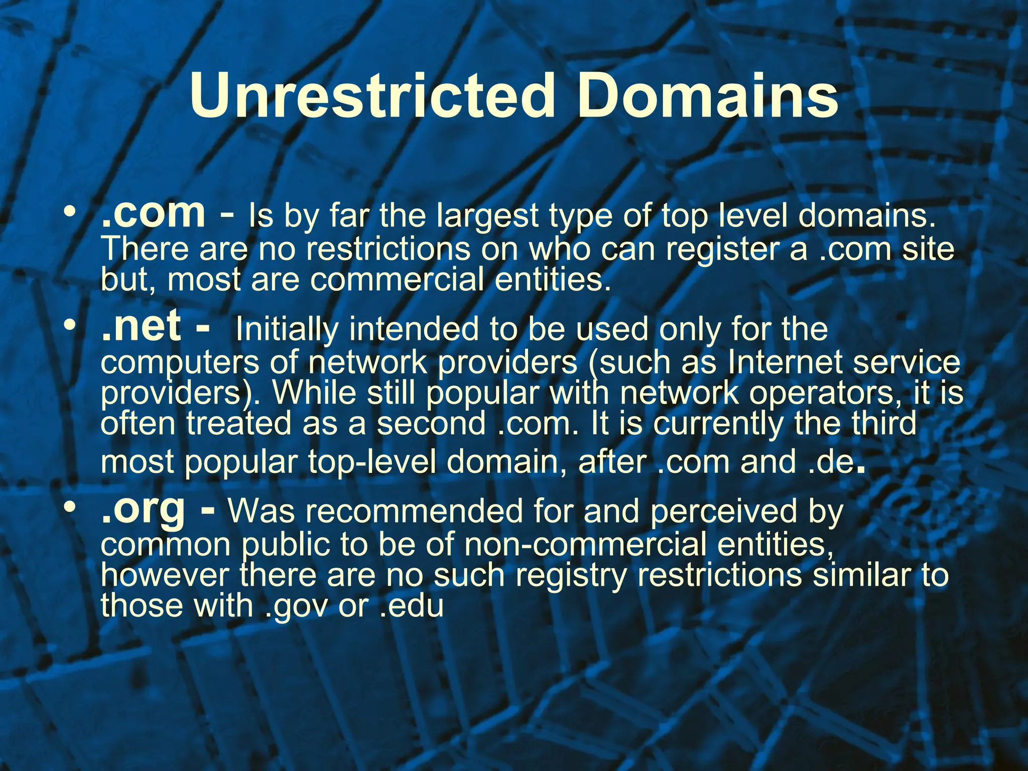 Unrestricted Domains .com  -  Is by far the largest type of top level domains. There are no restrictions on who can register a .com site but, most are commercial entities. .net -  Initially intended to be used only for the computers of network providers (such as Internet service providers). While still popular with network operators, it is often treated as a second .com. It is currently the third most popular top-level domain, after .com and .de . .org -  Was recommended for and perceived by common public to be of non-commercial entities, however there are no such registry restrictions similar to those with .gov or .edu 