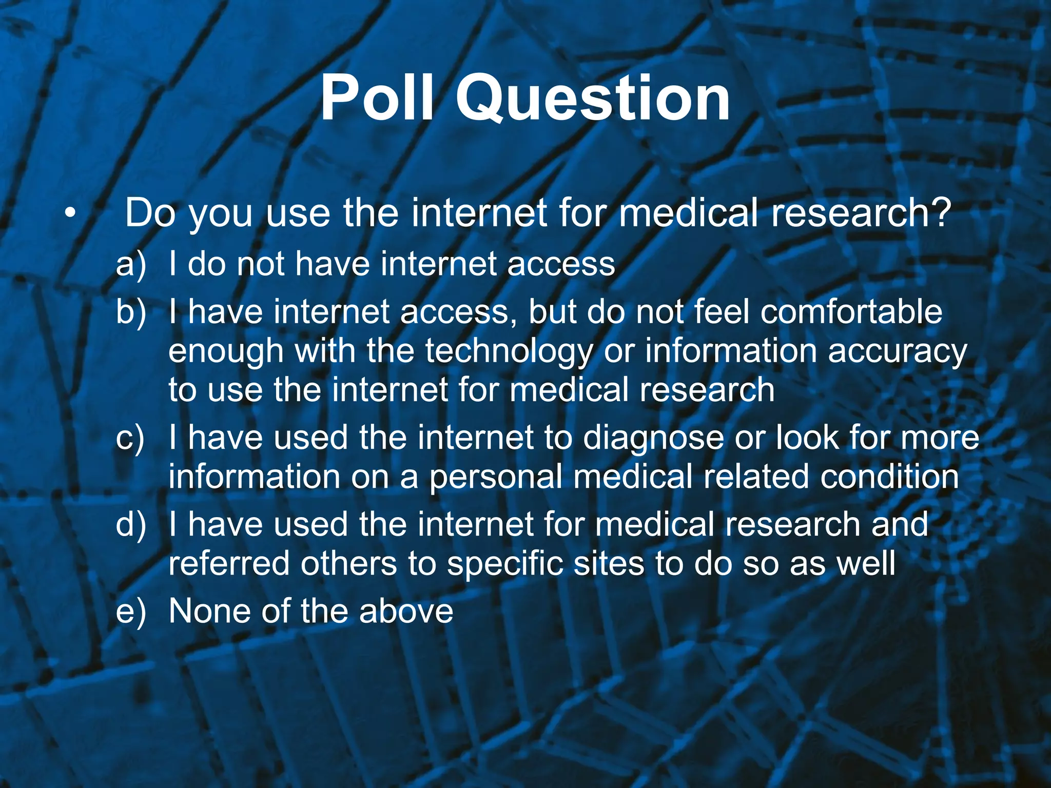 Poll Question Do you use the internet for medical research? I do not have internet access I have internet access, but do not feel comfortable enough with the technology or information accuracy to use the internet for medical research I have used the internet to diagnose or look for more information on a personal medical related condition I have used the internet for medical research and referred others to specific sites to do so as well None of the above 
