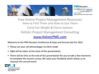 Free Online Project Management Resources
                   How to Find Them and How to Use Them
                     Carla Fair-Wright & Elaine Jackson
                 Holistic Project Management Consulting
                           www.HolisticPMC.com
    Welcome to the PMI Houston Conference & Expo and Annual Job Fair 2011
    • Please set your cell phone/pager to silent mode
    • Q&A will be taken at the close of this presentation
    • There will be time at the end of this presentation for you to take a few moments
      to complete the session survey. We value your feedback which allows us to
      improve this annual event.


1
 