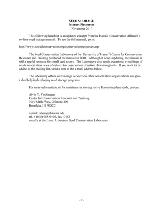 SEED STORAGE
                                      Internet Resources
                                        November 2010

        This following handout is an updated excerpt from the Hawaii Conservation Alliance’s
on-line seed storage manual. To see the full manual, go to:

http://www.hawaiiconservation.org/conservationresources.asp

         The Seed Conservation Laboratory of the University of Hawai`i Center for Conservation
Research and Training produced the manual in 2001. Although it needs updating, the manual is
still a useful resource for small seed savers. The Laboratory also sends occasional e-mailings of
seed conservation news of related to conservation of native Hawaiian plants. If you want to be
added to the mailing list, send a note to the e-mail address below.

       The laboratory offers seed storage services to other conservation organizations and pro-
vides help in developing seed storage programs.

       For more information, or for assistance in storing native Hawaiian plant seeds, contact:

       Alvin Y. Yoshinaga
       Center for Conservation Research and Training
       3050 Maile Way, Gilmore 409
       Honolulu, HI 96822

       e-mail: alviny@hawaii.edu
       tel. # (808) 988-0469, fax -0462
       usually at the Lyon Arboretum Seed Conservation Laboratory




                                               -1-
 