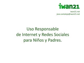 iwan21.net jose.cantalejo@iwan21.net Uso Responsable  de Internet y Redes Sociales  para Niños y Padres. 
