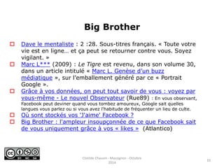Big Brother 
 Dave le mentaliste : 2 :28. Sous-titres français. « Toute votre 
vie est en ligne… et ça peut se retourner contre vous. Soyez 
vigilant. » 
 Marc L*** (2009) : Le Tigre est revenu, dans son volume 30, 
dans un article intitulé « Marc L. Genèse d’un buzz 
médiatique », sur l’emballement généré par ce « Portrait 
Google ». 
 Grâce à vos données, on peut tout savoir de vous : voyez par 
vous-même - Le nouvel Observateur (Rue89) : En vous observant, 
Facebook peut deviner quand vous tombez amoureux, Google sait quelles 
langues vous parlez ou si vous avez l'habitude de fréquenter un lieu de culte. 
 Où sont stockés vos 'J'aime' Facebook ? 
 Big Brother : l'ampleur insoupçonnée de ce que Facebook sait 
de vous uniquement grâce à vos « likes » (Atlantico) 
10 
Clotilde Chauvin - Massignon - Octobre 
2014 
 