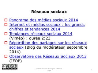  Panorama des médias sociaux 2014 
 Internet et médias sociaux : les grands 
chiffres et tendances 2014 
 Tendances réseaux sociaux 2014 
(Viméo) : durée 2:23 
 Répartition des partages sur les réseaux 
sociaux (Blog du modérateur, septembre 
2014) 
 Observatoire des Réseaux Sociaux 2013 
(IFOP) 
Réseaux sociaux 
11 
Clotilde Chauvin - Massignon - Octobre 
2014 
 