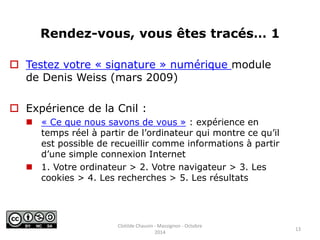Rendez-vous, vous êtes tracés… 1 
 Testez votre « signature » numérique module 
de Denis Weiss (mars 2009) 
 Expérience de la Cnil : 
 « Ce que nous savons de vous » : expérience en 
temps réel à partir de l’ordinateur qui montre ce qu’il 
est possible de recueillir comme informations à partir 
d’une simple connexion Internet 
 1. Votre ordinateur > 2. Votre navigateur > 3. Les 
cookies > 4. Les recherches > 5. Les résultats 
13 
Clotilde Chauvin - Massignon - Octobre 
2014 
 