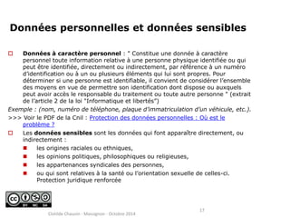 Données personnelles et données sensibles 
 Données à caractère personnel : " Constitue une donnée à caractère 
personnel toute information relative à une personne physique identifiée ou qui 
peut être identifiée, directement ou indirectement, par référence à un numéro 
d’identification ou à un ou plusieurs éléments qui lui sont propres. Pour 
déterminer si une personne est identifiable, il convient de considérer l’ensemble 
des moyens en vue de permettre son identification dont dispose ou auxquels 
peut avoir accès le responsable du traitement ou toute autre personne " (extrait 
de l’article 2 de la loi "Informatique et libertés”) 
Exemple : (nom, numéro de téléphone, plaque d’immatriculation d’un véhicule, etc.). 
>>> Voir le PDF de la Cnil : Protection des données personnelles : Où est le 
problème ? 
 Les données sensibles sont les données qui font apparaître directement, ou 
indirectement : 
 les origines raciales ou ethniques, 
 les opinions politiques, philosophiques ou religieuses, 
 les appartenances syndicales des personnes, 
 ou qui sont relatives à la santé ou l’orientation sexuelle de celles-ci. 
Protection juridique renforcée 
17 
Clotilde Chauvin - Massignon - Octobre 2014 
 