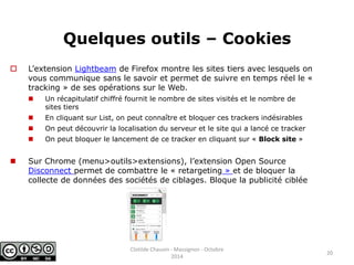 Quelques outils – Cookies 
 L’extension Lightbeam de Firefox montre les sites tiers avec lesquels on 
vous communique sans le savoir et permet de suivre en temps réel le « 
tracking » de ses opérations sur le Web. 
 Un récapitulatif chiffré fournit le nombre de sites visités et le nombre de 
sites tiers 
 En cliquant sur List, on peut connaître et bloquer ces trackers indésirables 
 On peut découvrir la localisation du serveur et le site qui a lancé ce tracker 
 On peut bloquer le lancement de ce tracker en cliquant sur « Block site » 
 Sur Chrome (menu>outils>extensions), l’extension Open Source 
Disconnect permet de combattre le « retargeting » et de bloquer la 
collecte de données des sociétés de ciblages. Bloque la publicité ciblée 
20 
Clotilde Chauvin - Massignon - Octobre 
2014 
 