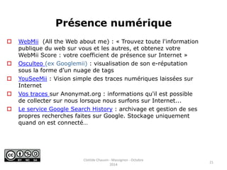 Présence numérique 
 WebMii (All the Web about me) : « Trouvez toute l'information 
publique du web sur vous et les autres, et obtenez votre 
WebMii Score : votre coefficient de présence sur Internet » 
 Osculteo (ex Googlemii) : visualisation de son e-réputation 
sous la forme d’un nuage de tags 
 YouSeeMii : Vision simple des traces numériques laissées sur 
Internet 
 Vos traces sur Anonymat.org : informations qu'il est possible 
de collecter sur nous lorsque nous surfons sur Internet... 
 Le service Google Search History : archivage et gestion de ses 
propres recherches faites sur Google. Stockage uniquement 
quand on est connecté… 
21 
Clotilde Chauvin - Massignon - Octobre 
2014 
 