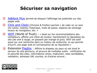 Sécuriser sa navigation 
 Adblock Plus permet de bloquer l’affichage les publicités sur des 
pages web. 
 Click and Clean (Chrome & Firefox) permet « de vider en un seul 
clic cache, cookies, historique, mots de passe, espaces de stockage 
locaux du navigateur, etc. » 
 WOT (World of Trust) : « basé sur les recommandations des 
utilisateurs, affiche une icône de couleur représentant la réputation du 
site (de vert à rouge, en passant par orange et gris). WOT est actif 
aussi sur une recherche dans un moteur de recherche, ce qui permet 
d’ouvrir une page web en connaissance de sa réputation.» 
 Extension Flagfox : Affiche le drapeau du pays où est situé le 
serveur du site parcouru, et procure de multiples outils : vérification de 
la sécurité des sites, informations whois, traduction, sites semblables, 
validation, adresses URL courtes, et d'autres encore… 
22 
Clotilde Chauvin - Massignon - Octobre 
2014 
 