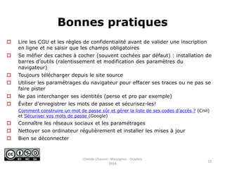 Bonnes pratiques 
 Lire les CGU et les règles de confidentialité avant de valider une inscription 
en ligne et ne saisir que les champs obligatoires 
 Se méfier des caches à cocher (souvent cochées par défaut) : installation de 
barres d’outils (ralentissement et modification des paramètres du 
navigateur) 
 Toujours télécharger depuis le site source 
 Utiliser les paramétrages du navigateur pour effacer ses traces ou ne pas se 
faire pister 
 Ne pas interchanger ses identités (perso et pro par exemple) 
 Éviter d’enregistrer les mots de passe et sécurisez-les! 
Comment construire un mot de passe sûr et gérer la liste de ses codes d’accès ? (Cnil) 
et Sécuriser vos mots de passe (Google) 
 Connaître les réseaux sociaux et les paramétrages 
 Nettoyer son ordinateur régulièrement et installer les mises à jour 
 Bien se déconnecter 
23 
Clotilde Chauvin - Massignon - Octobre 
2014 
 