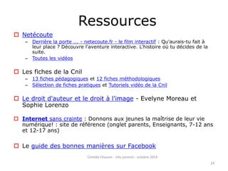 Ressources 
 Netécoute 
– Derrière la porte ... - netecoute.fr - le film interactif : Qu'aurais-tu fait à 
leur place ? Découvre l'aventure interactive. L'histoire où tu décides de la 
suite. 
– Toutes les vidéos 
 Les fiches de la Cnil 
– 13 fiches pédagogiques et 12 fiches méthodologiques 
– Sélection de fiches pratiques et Tutoriels vidéo de la Cnil 
 Le droit d'auteur et le droit à l'image - Evelyne Moreau et 
Sophie Lorenzo 
 Internet sans crainte : Donnons aux jeunes la maîtrise de leur vie 
numérique! : site de référence (onglet parents, Enseignants, 7-12 ans 
et 12-17 ans) 
 Le guide des bonnes manières sur Facebook 
Clotilde Chauvin - Info parents - octobre 2014 
24 
