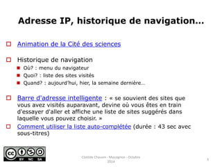 Adresse IP, historique de navigation… 
 Animation de la Cité des sciences 
 Historique de navigation 
 Où? : menu du navigateur 
 Quoi? : liste des sites visités 
 Quand? : aujourd’hui, hier, la semaine dernière… 
 Barre d'adresse intelligente : « se souvient des sites que 
vous avez visités auparavant, devine où vous êtes en train 
d'essayer d'aller et affiche une liste de sites suggérés dans 
laquelle vous pouvez choisir. » 
 Comment utiliser la liste auto-complétée (durée : 43 sec avec 
sous-titres) 
3 
Clotilde Chauvin - Massignon - Octobre 
2014 
 