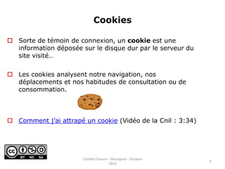 Cookies 
 Sorte de témoin de connexion, un cookie est une 
information déposée sur le disque dur par le serveur du 
site visité… 
 Les cookies analysent notre navigation, nos 
déplacements et nos habitudes de consultation ou de 
consommation. 
 Comment j’ai attrapé un cookie (Vidéo de la Cnil : 3:34) 
5 
Clotilde Chauvin - Massignon - Octobre 
2014 
 