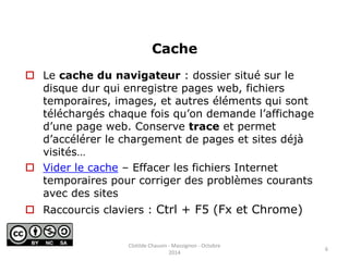 Cache 
 Le cache du navigateur : dossier situé sur le 
disque dur qui enregistre pages web, fichiers 
temporaires, images, et autres éléments qui sont 
téléchargés chaque fois qu’on demande l’affichage 
d’une page web. Conserve trace et permet 
d’accélérer le chargement de pages et sites déjà 
visités… 
 Vider le cache – Effacer les fichiers Internet 
temporaires pour corriger des problèmes courants 
avec des sites 
 Raccourcis claviers : Ctrl + F5 (Fx et Chrome) 
6 
Clotilde Chauvin - Massignon - Octobre 
2014 
 