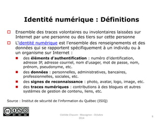 Identité numérique : Définitions 
 Ensemble des traces volontaires ou involontaires laissées sur 
Internet par une personne ou des tiers sur cette personne 
 L'identité numérique est l'ensemble des renseignements et des 
données qui se rapportent spécifiquement à un individu ou à 
un organisme sur Internet : 
 des éléments d'authentification : numéro d'identification, 
adresse IP, adresse courriel, nom d'usager, mot de passe, nom, 
prénom, pseudonyme, etc. 
 des données : personnelles, administratives, bancaires, 
professionnelles, sociales, etc. 
 des signes de reconnaissance : photo, avatar, logo, image, etc. 
 des traces numériques : contributions à des blogues et autres 
systèmes de gestion de contenu, liens, etc. 
Source : Institut de sécurité de l'information du Québec (ISIQ) 
8 
Clotilde Chauvin - Massignon - Octobre 
2014 
 