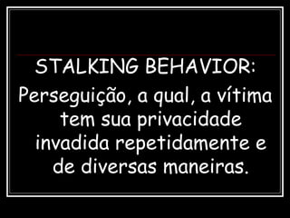 STALKING BEHAVIOR:
Perseguição, a qual, a vítima
tem sua privacidade
invadida repetidamente e
de diversas maneiras.
 